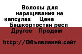 Волосы для наращивания на капсулах  › Цена ­ 8 000 - Башкортостан респ. Другое » Продам   